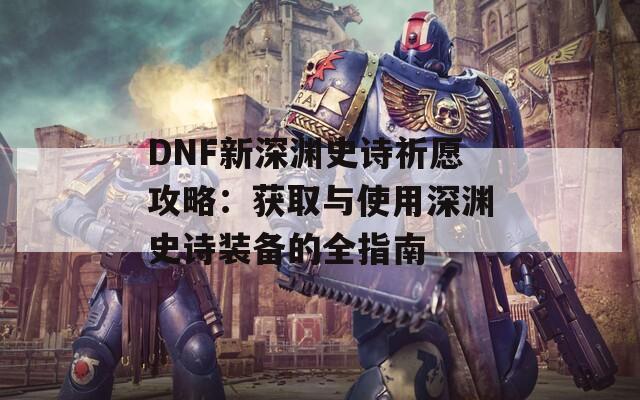 DNF新深渊史诗祈愿攻略：获取与使用深渊史诗装备的全指南