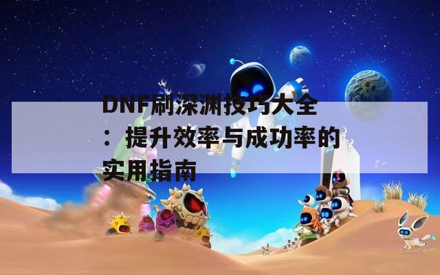 DNF刷深渊技巧大全：提升效率与成功率的实用指南