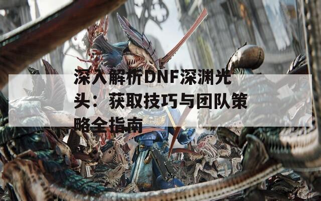 深入解析DNF深渊光头：获取技巧与团队策略全指南