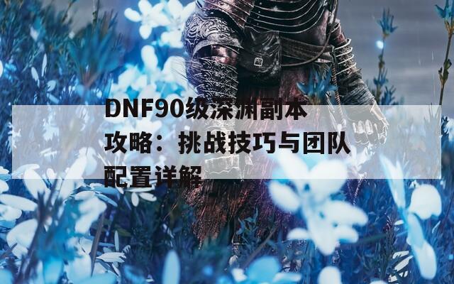 DNF90级深渊副本攻略：挑战技巧与团队配置详解