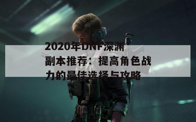 2020年DNF深渊副本推荐：提高角色战力的最佳选择与攻略