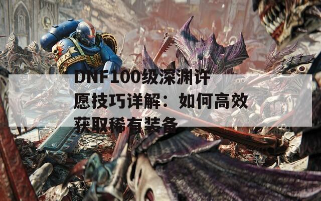 DNF100级深渊许愿技巧详解：如何高效获取稀有装备