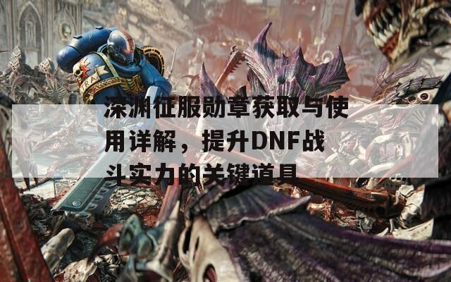 深渊征服勋章获取与使用详解，提升DNF战斗实力的关键道具