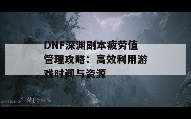 DNF深渊副本疲劳值管理攻略：高效利用游戏时间与资源