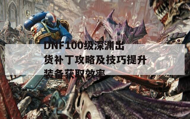 DNF100级深渊出货补丁攻略及技巧提升装备获取效率