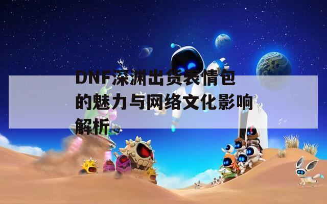 DNF深渊出货表情包的魅力与网络文化影响解析