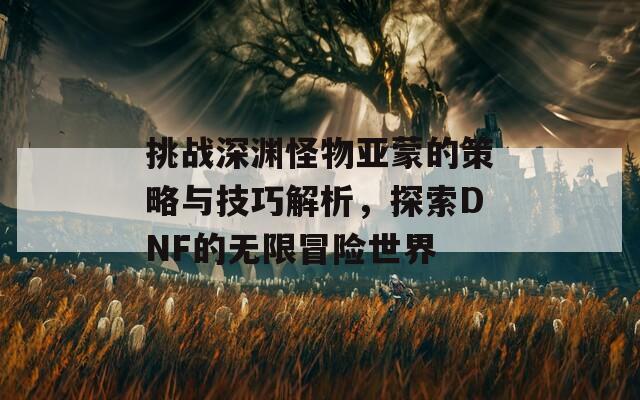 挑战深渊怪物亚蒙的策略与技巧解析，探索DNF的无限冒险世界