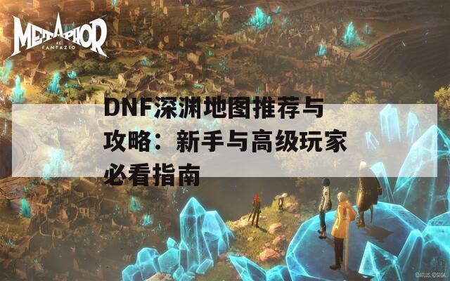 DNF深渊地图推荐与攻略：新手与高级玩家必看指南