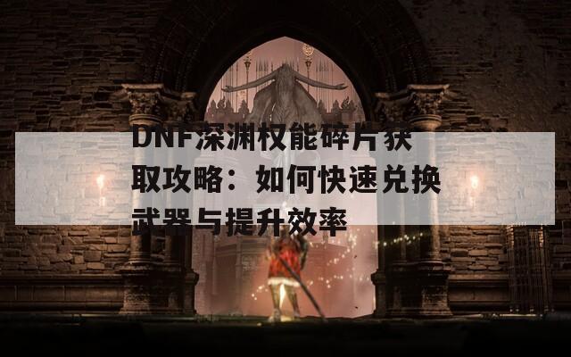 DNF深渊权能碎片获取攻略：如何快速兑换武器与提升效率