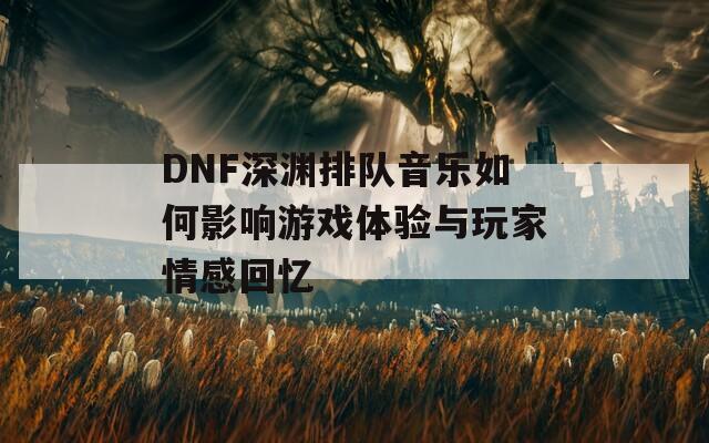 DNF深渊排队音乐如何影响游戏体验与玩家情感回忆