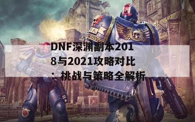 DNF深渊副本2018与2021攻略对比：挑战与策略全解析