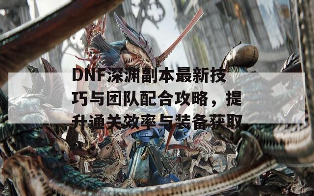 DNF深渊副本最新技巧与团队配合攻略，提升通关效率与装备获取