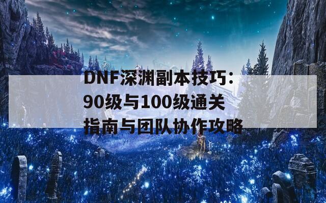 DNF深渊副本技巧：90级与100级通关指南与团队协作攻略