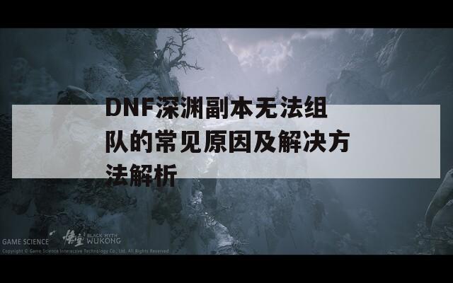 DNF深渊副本无法组队的常见原因及解决方法解析