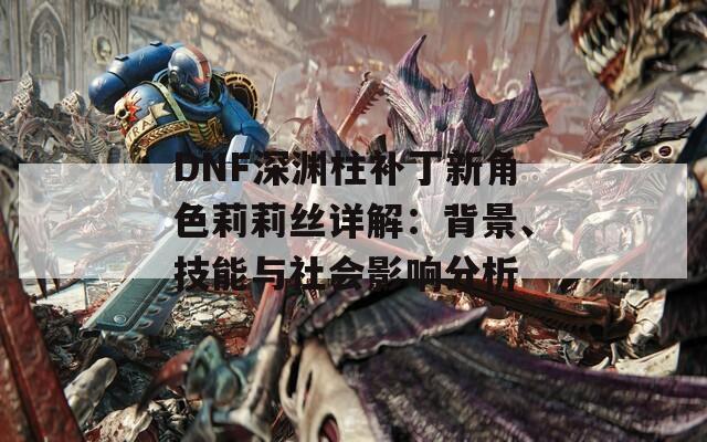 DNF深渊柱补丁新角色莉莉丝详解：背景、技能与社会影响分析