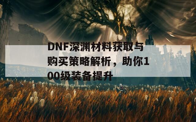 DNF深渊材料获取与购买策略解析，助你100级装备提升