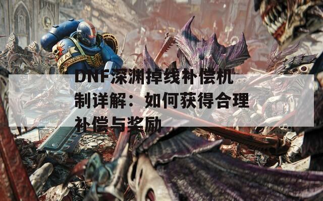 DNF深渊掉线补偿机制详解：如何获得合理补偿与奖励