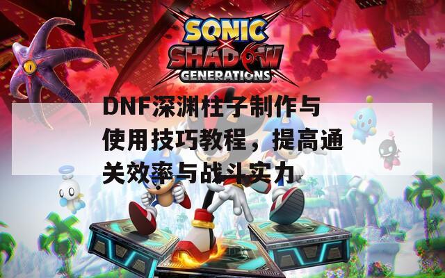 DNF深渊柱子制作与使用技巧教程，提高通关效率与战斗实力