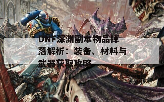 DNF深渊副本物品掉落解析：装备、材料与武器获取攻略