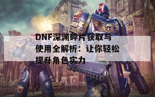 DNF深渊碎片获取与使用全解析：让你轻松提升角色实力