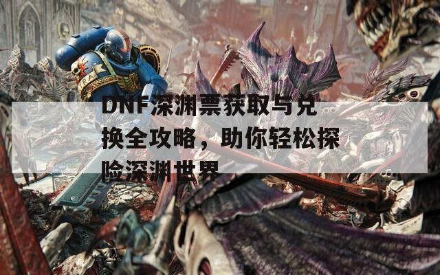 DNF深渊票获取与兑换全攻略，助你轻松探险深渊世界