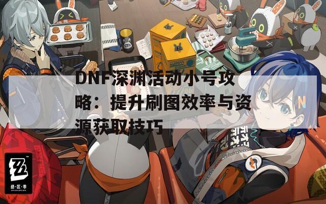 DNF深渊活动小号攻略：提升刷图效率与资源获取技巧