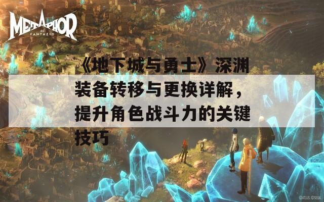 《地下城与勇士》深渊装备转移与更换详解，提升角色战斗力的关键技巧