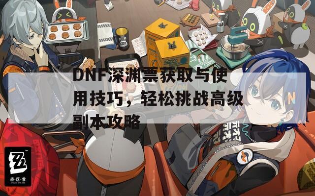 DNF深渊票获取与使用技巧，轻松挑战高级副本攻略