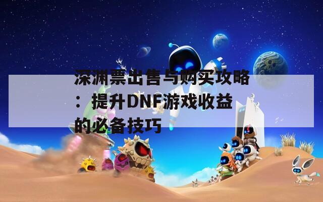 深渊票出售与购买攻略：提升DNF游戏收益的必备技巧