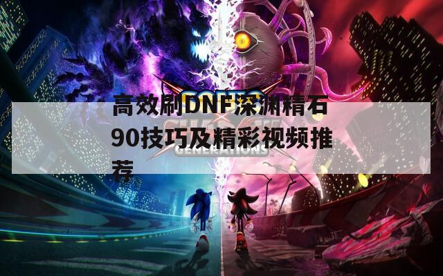 高效刷DNF深渊精石90技巧及精彩视频推荐