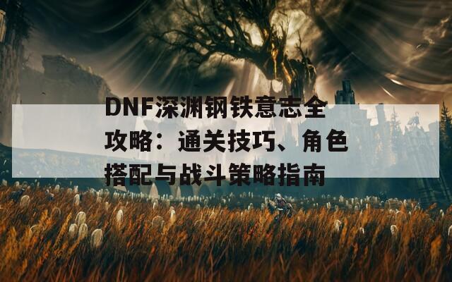 DNF深渊钢铁意志全攻略：通关技巧、角色搭配与战斗策略指南