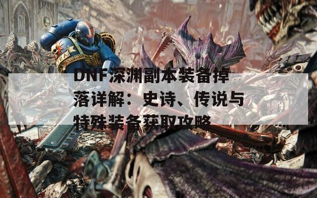 DNF深渊副本装备掉落详解：史诗、传说与特殊装备获取攻略