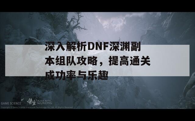 深入解析DNF深渊副本组队攻略，提高通关成功率与乐趣