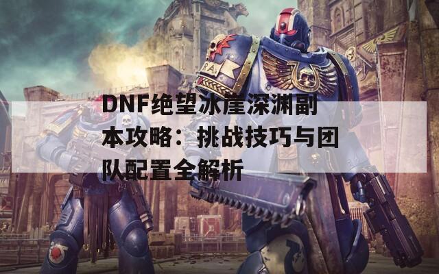 DNF绝望冰崖深渊副本攻略：挑战技巧与团队配置全解析