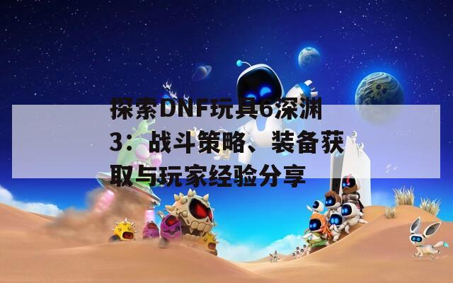 探索DNF玩具6深渊3：战斗策略、装备获取与玩家经验分享