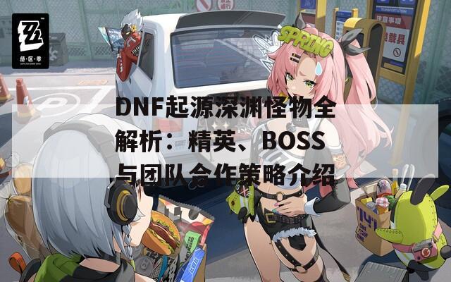 DNF起源深渊怪物全解析：精英、BOSS与团队合作策略介绍