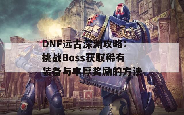 DNF远古深渊攻略：挑战Boss获取稀有装备与丰厚奖励的方法