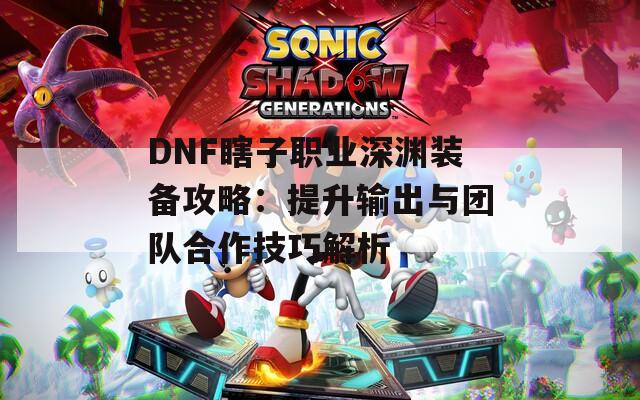 DNF瞎子职业深渊装备攻略：提升输出与团队合作技巧解析