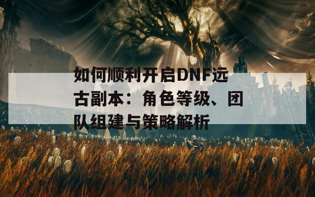 如何顺利开启DNF远古副本：角色等级、团队组建与策略解析