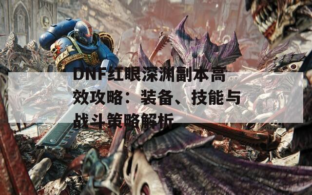 DNF红眼深渊副本高效攻略：装备、技能与战斗策略解析