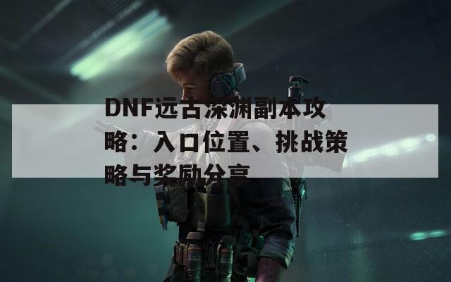 DNF远古深渊副本攻略：入口位置、挑战策略与奖励分享