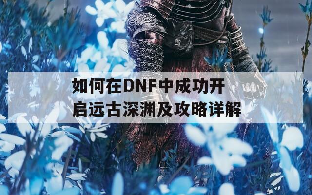 如何在DNF中成功开启远古深渊及攻略详解