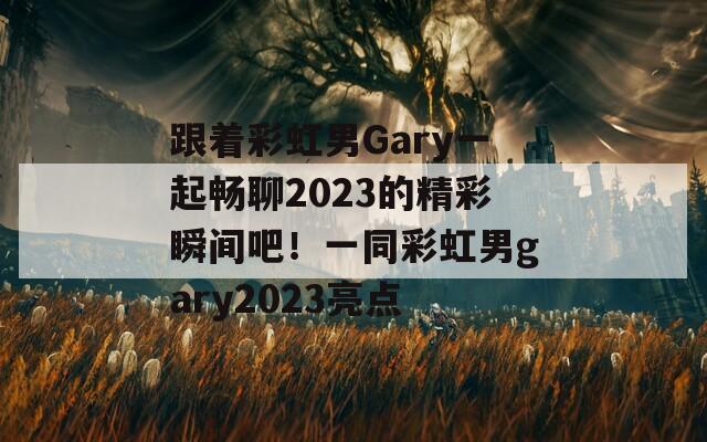 跟着彩虹男Gary一起畅聊2023的精彩瞬间吧！一同彩虹男gary2023亮点