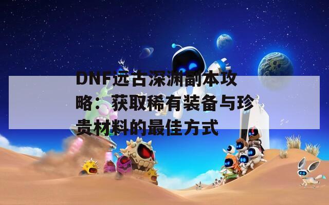 DNF远古深渊副本攻略：获取稀有装备与珍贵材料的最佳方式