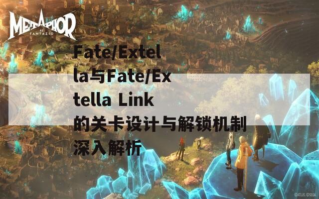 Fate/Extella与Fate/Extella Link的关卡设计与解锁机制深入解析