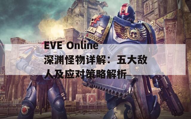 EVE Online深渊怪物详解：五大敌人及应对策略解析