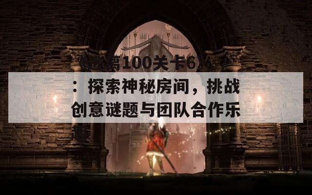 《逃离100关卡6》：探索神秘房间，挑战创意谜题与团队合作乐趣