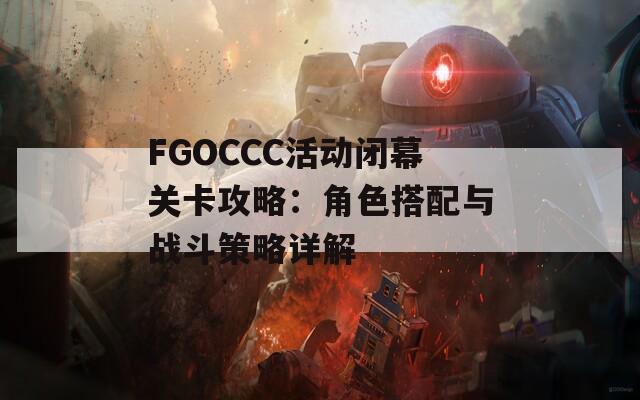 FGOCCC活动闭幕关卡攻略：角色搭配与战斗策略详解