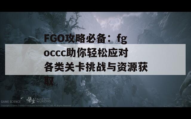 FGO攻略必备：fgoccc助你轻松应对各类关卡挑战与资源获取