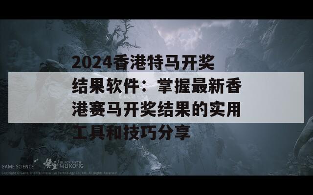 2024香港特马开奖结果软件：掌握最新香港赛马开奖结果的实用工具和技巧分享